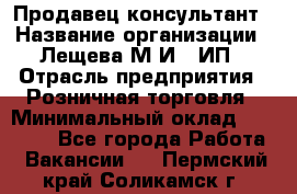 Продавец-консультант › Название организации ­ Лещева М.И., ИП › Отрасль предприятия ­ Розничная торговля › Минимальный оклад ­ 15 000 - Все города Работа » Вакансии   . Пермский край,Соликамск г.